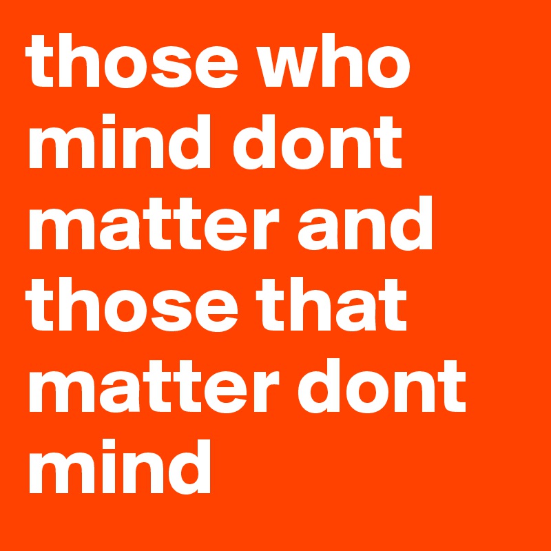 those who mind dont matter and those that matter dont mind 