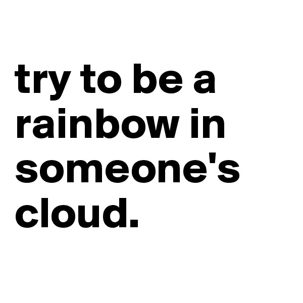 
try to be a rainbow in someone's cloud.
