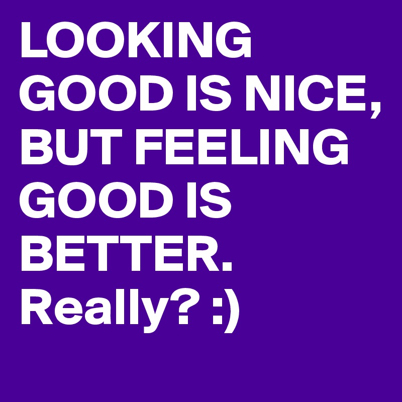 LOOKING GOOD IS NICE, BUT FEELING GOOD IS BETTER. Really? :)