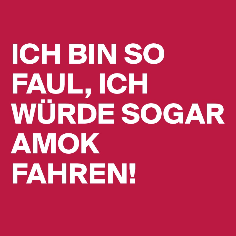 
ICH BIN SO FAUL, ICH WÜRDE SOGAR AMOK FAHREN! 
