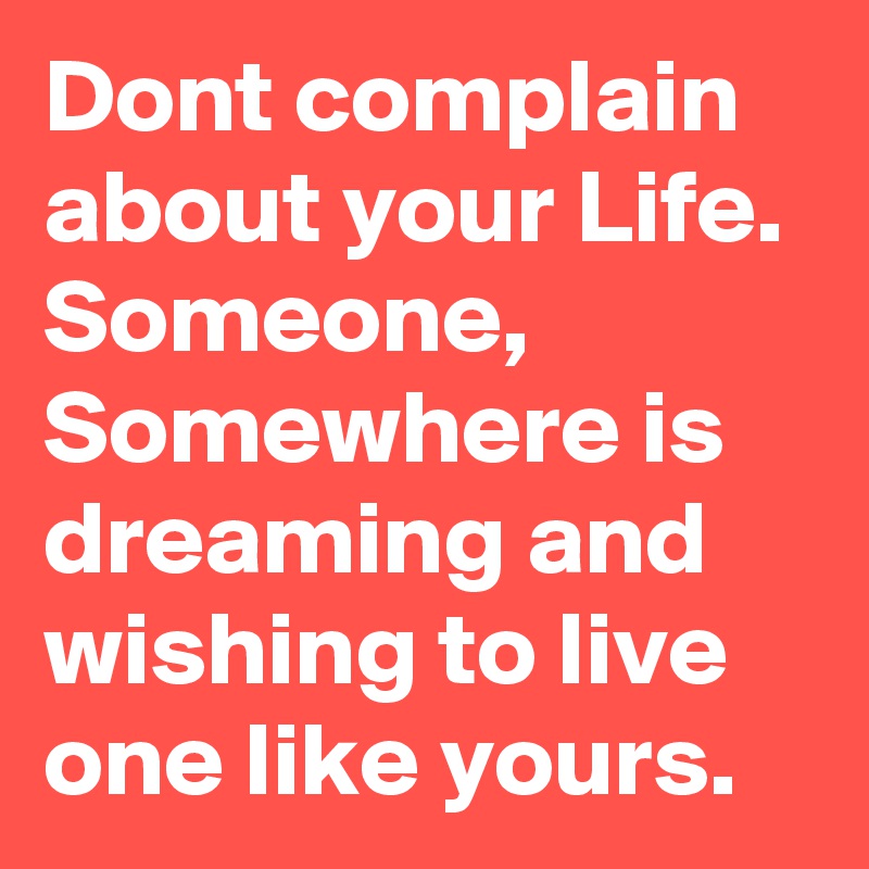 Dont complain about your Life.
Someone,
Somewhere is dreaming and wishing to live one like yours.