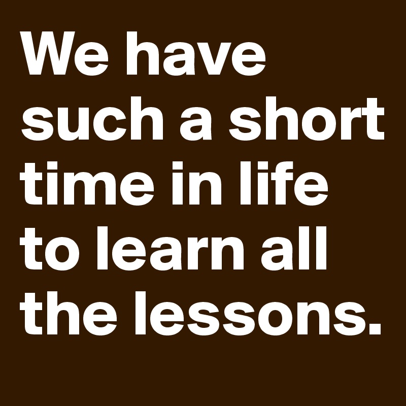 We have such a short time in life to learn all the lessons. 