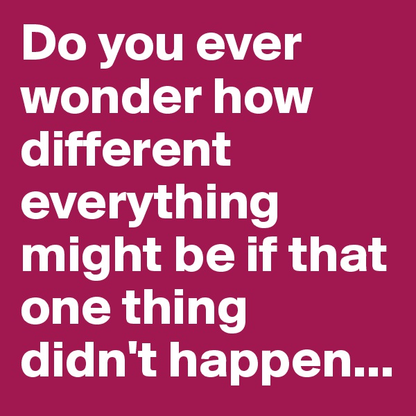 Do you ever wonder how different everything might be if that one thing didn't happen...