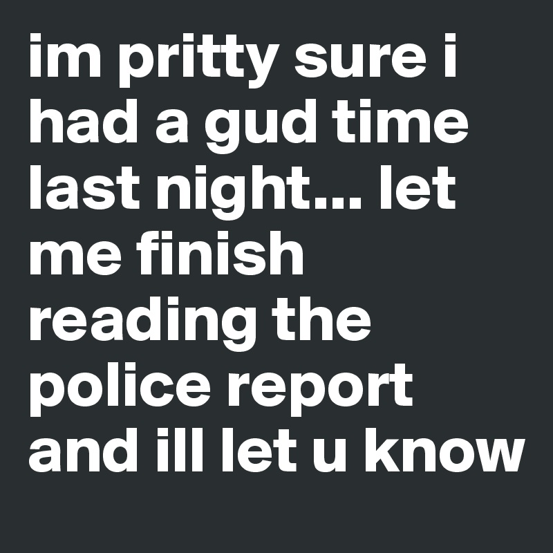 im pritty sure i had a gud time last night... let me finish reading the police report and ill let u know