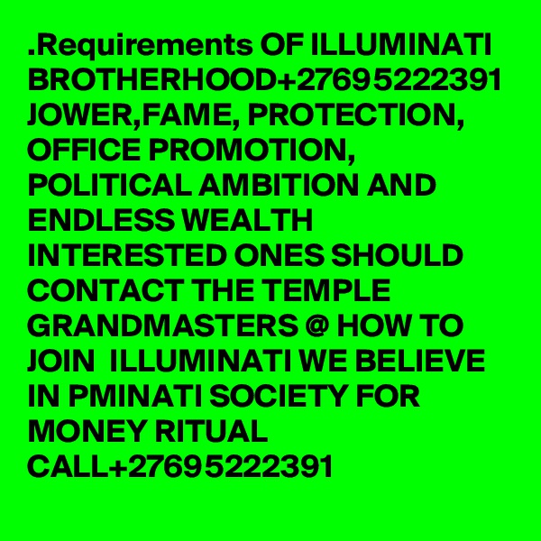 .Requirements OF ILLUMINATI BROTHERHOOD+27695222391 JOWER,FAME, PROTECTION, OFFICE PROMOTION, POLITICAL AMBITION AND ENDLESS WEALTH INTERESTED ONES SHOULD CONTACT THE TEMPLE GRANDMASTERS @ HOW TO JOIN  ILLUMINATI WE BELIEVE IN PMINATI SOCIETY FOR MONEY RITUAL CALL+27695222391 