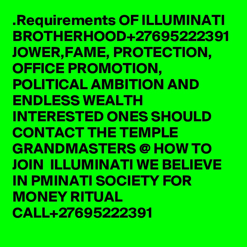 .Requirements OF ILLUMINATI BROTHERHOOD+27695222391 JOWER,FAME, PROTECTION, OFFICE PROMOTION, POLITICAL AMBITION AND ENDLESS WEALTH INTERESTED ONES SHOULD CONTACT THE TEMPLE GRANDMASTERS @ HOW TO JOIN  ILLUMINATI WE BELIEVE IN PMINATI SOCIETY FOR MONEY RITUAL CALL+27695222391 