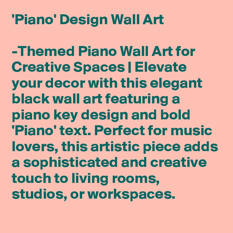 'Piano' Design Wall Art

-Themed Piano Wall Art for Creative Spaces | Elevate your decor with this elegant black wall art featuring a piano key design and bold 'Piano' text. Perfect for music lovers, this artistic piece adds a sophisticated and creative touch to living rooms, studios, or workspaces. 