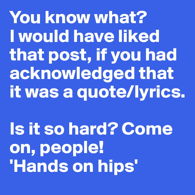 You know what?
I would have liked that post, if you had acknowledged that it was a quote/lyrics. 

Is it so hard? Come on, people! 
'Hands on hips'