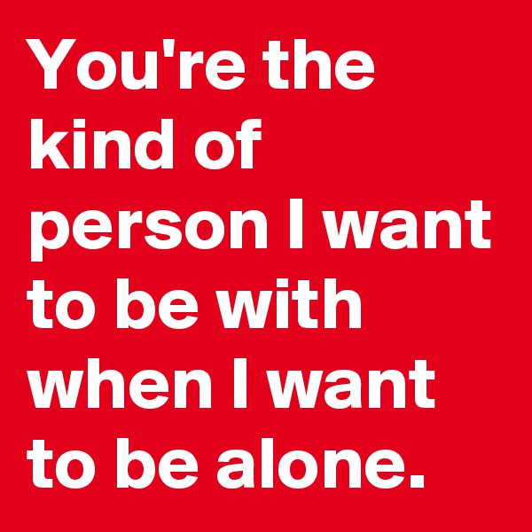 You're the kind of person I want to be with when I want to be alone.