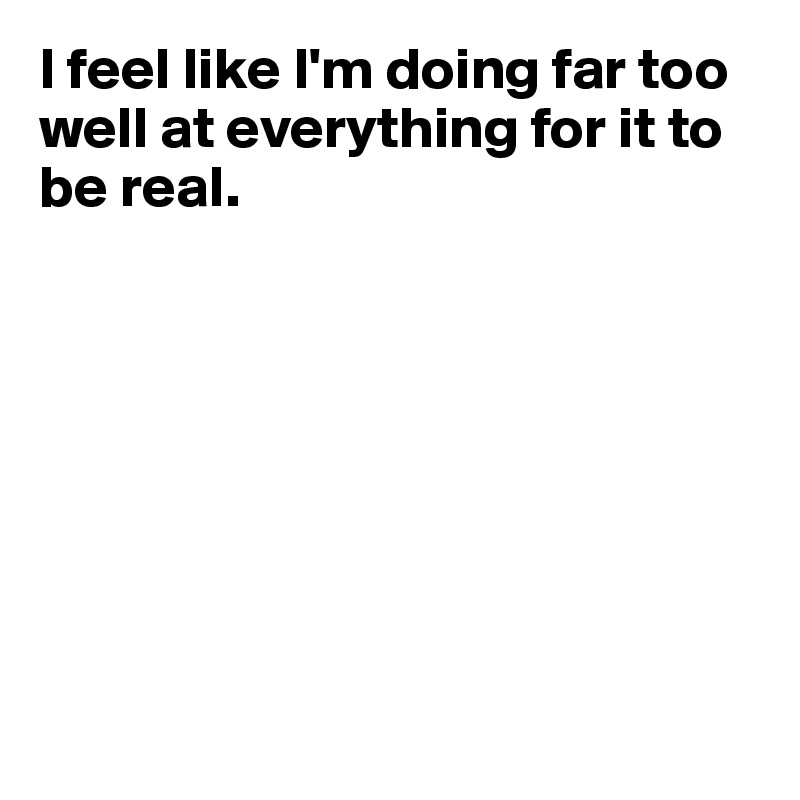 I feel like I'm doing far too well at everything for it to be real.









