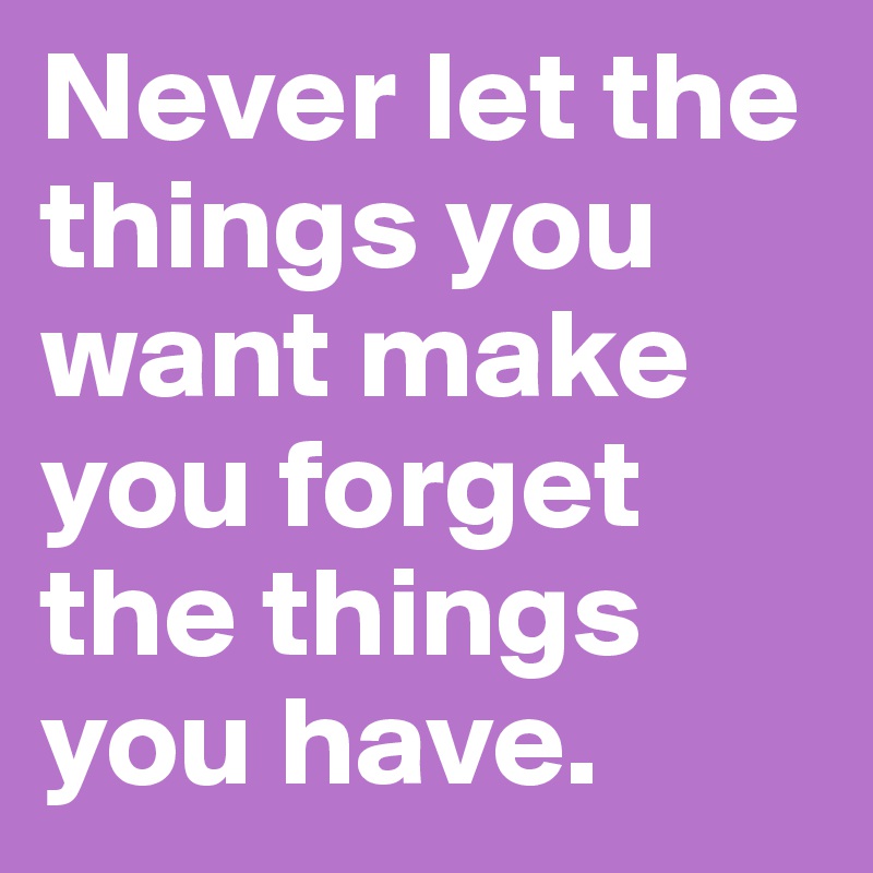 Never let the things you want make you forget the things you have.