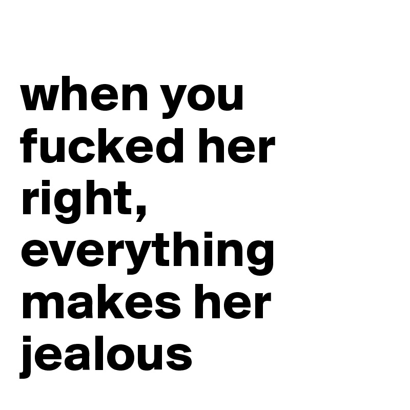                          when you fucked her right, everything makes her jealous