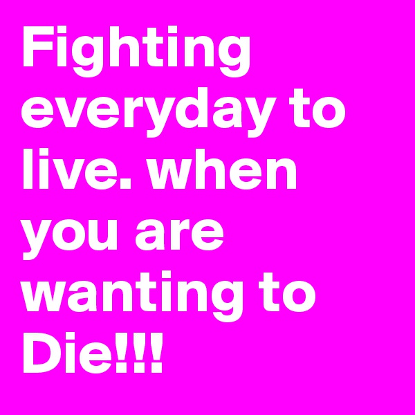 Fighting everyday to live. when you are wanting to Die!!!