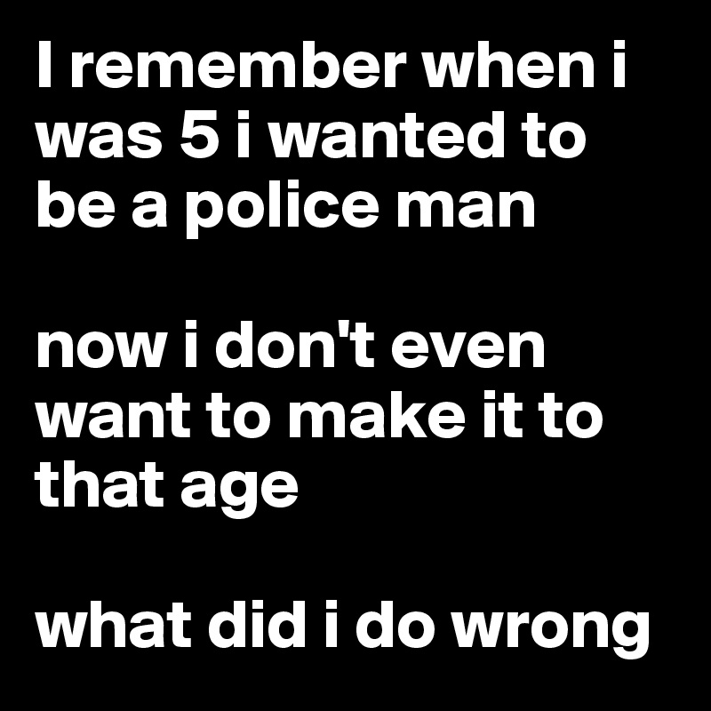 I remember when i was 5 i wanted to be a police man

now i don't even want to make it to that age

what did i do wrong