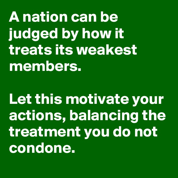 A nation can be judged by how it treats its weakest members.

Let this motivate your actions, balancing the treatment you do not condone.
