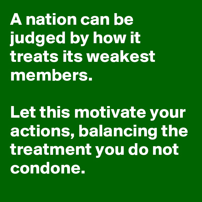A nation can be judged by how it treats its weakest members.

Let this motivate your actions, balancing the treatment you do not condone.