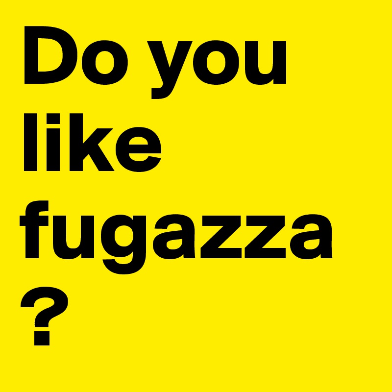 Do you like fugazza?