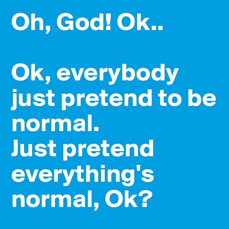 Oh, God! Ok.. 

Ok, everybody just pretend to be normal. 
Just pretend everything's normal, Ok?
