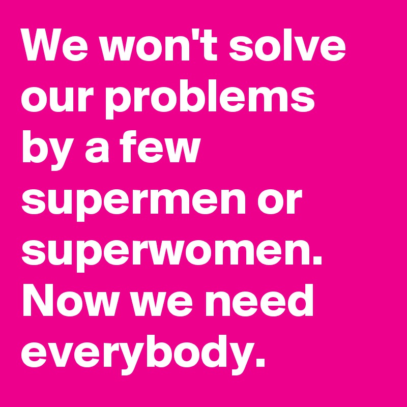 We won't solve our problems by a few supermen or superwomen. Now we need everybody. 