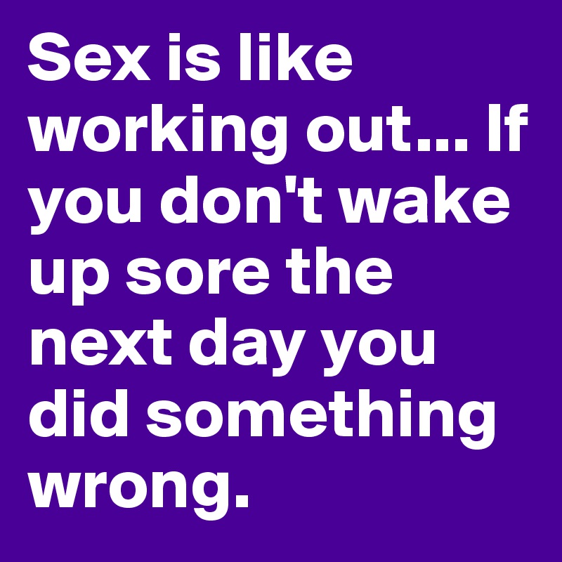 Sex is like working out... If you don't wake up sore the next day you did something wrong.