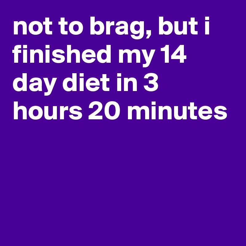 not to brag, but i finished my 14 day diet in 3 hours 20 minutes


