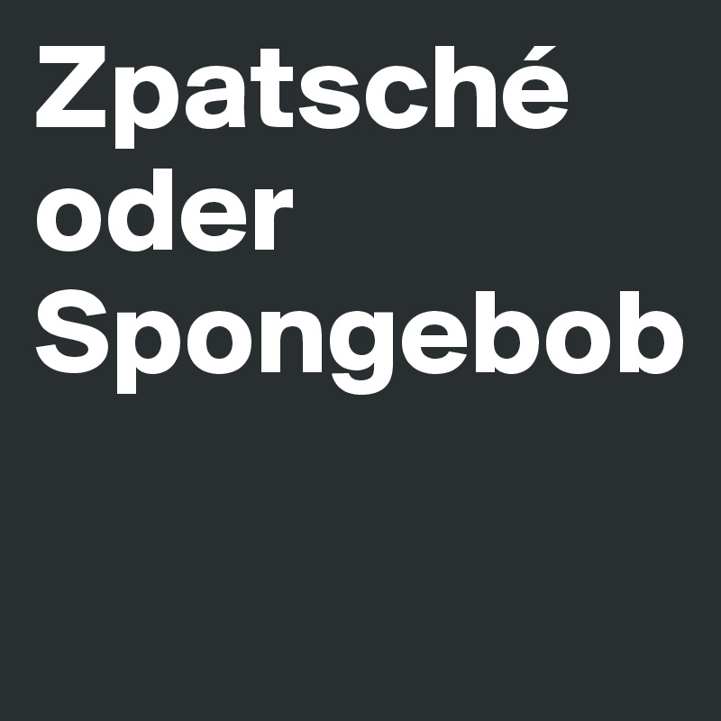 Zpatsché oder Spongebob

