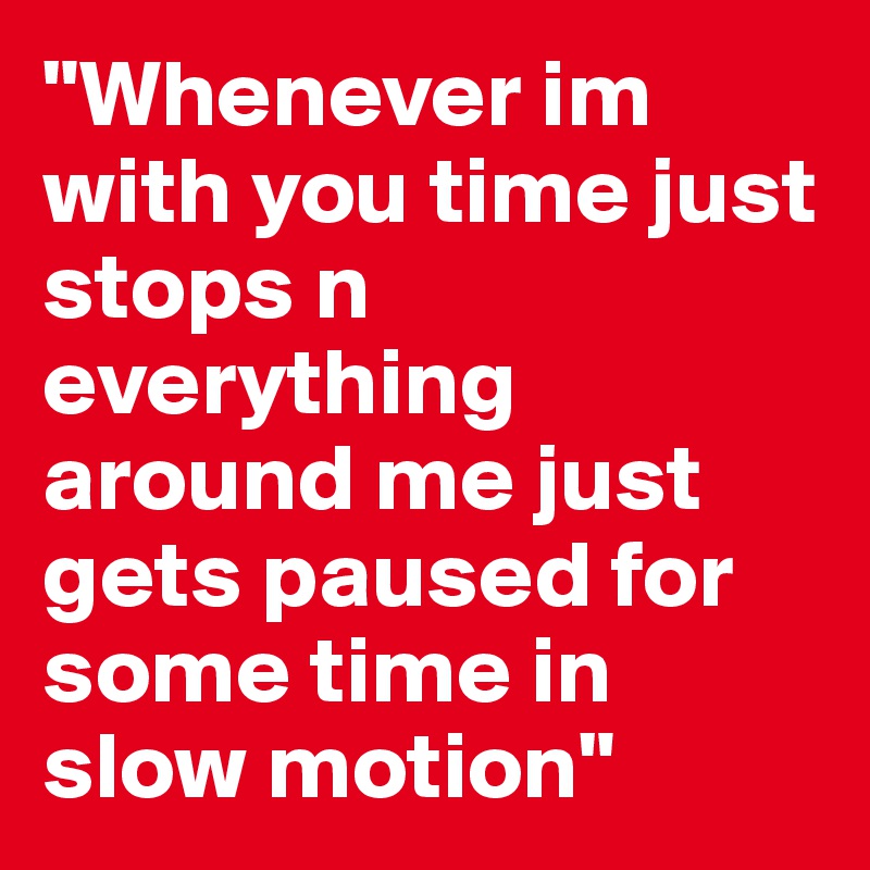 "Whenever im with you time just stops n everything around me just gets paused for some time in slow motion"