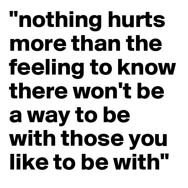 "nothing hurts more than the feeling to know there won't be a way to be with those you like to be with"