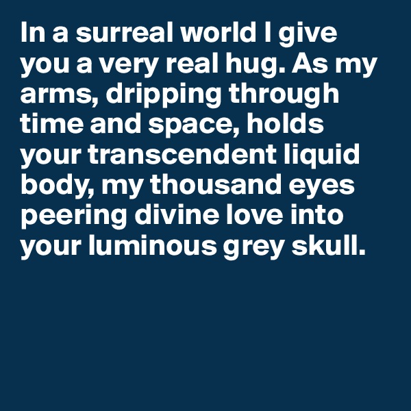 In a surreal world I give you a very real hug. As my arms, dripping through time and space, holds your transcendent liquid body, my thousand eyes peering divine love into your luminous grey skull. 



