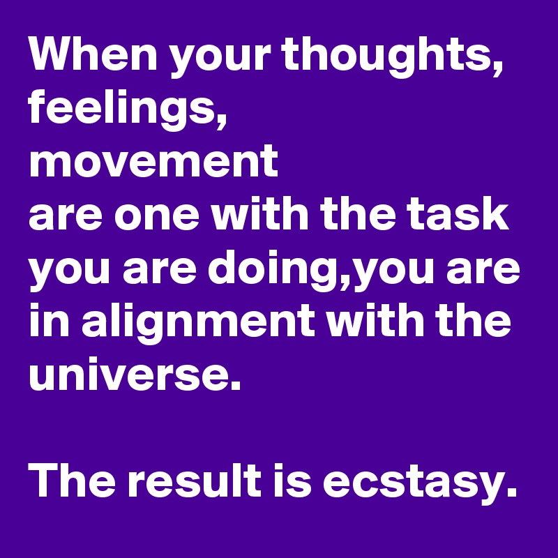 When your thoughts,
feelings,
movement
are one with the task you are doing,you are in alignment with the universe.

The result is ecstasy.