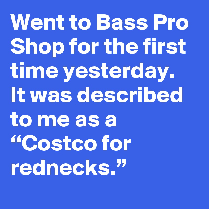 Went to Bass Pro Shop for the first time yesterday. It was described to me as a “Costco for rednecks.”