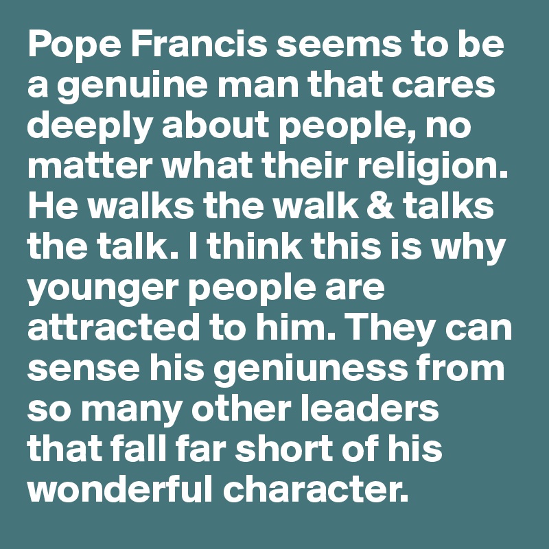 Pope Francis seems to be a genuine man that cares deeply about people, no matter what their religion. He walks the walk & talks the talk. I think this is why younger people are attracted to him. They can sense his geniuness from so many other leaders that fall far short of his wonderful character.