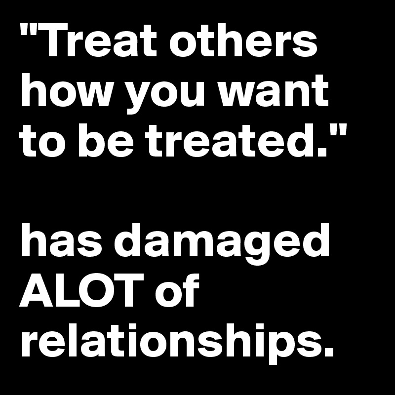 "Treat others how you want to be treated."    

has damaged ALOT of relationships.