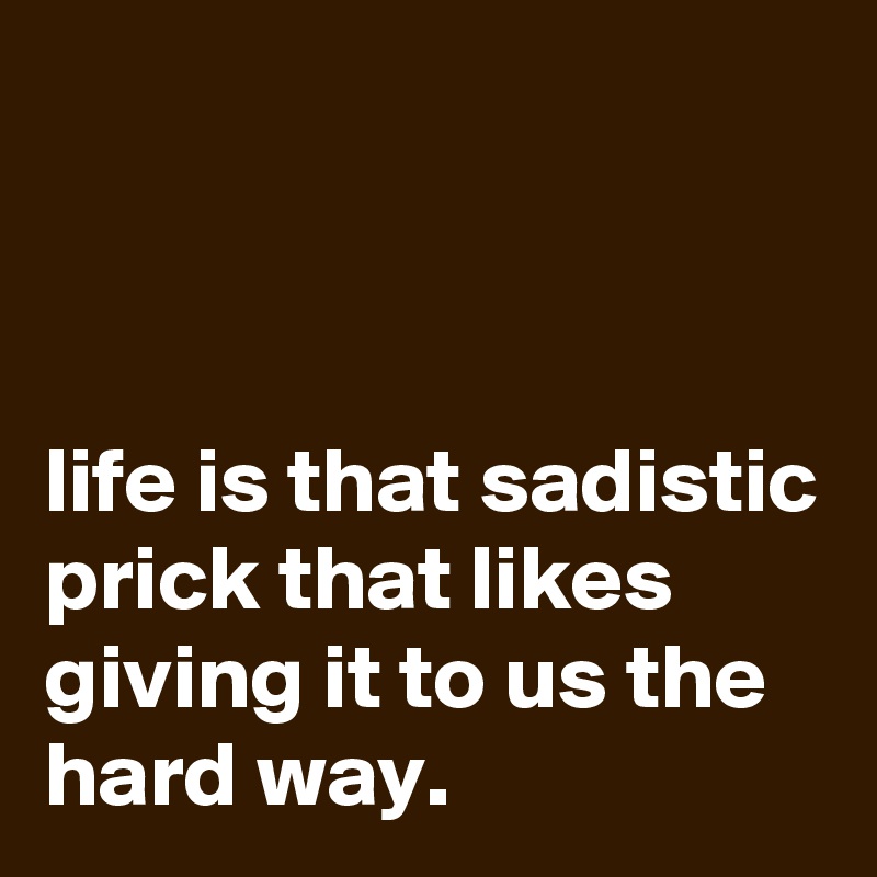 



life is that sadistic prick that likes giving it to us the hard way.