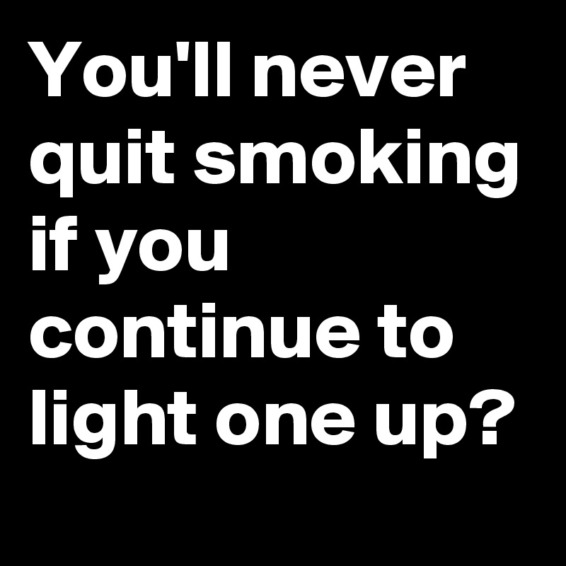 You'll never quit smoking if you continue to light one up? 