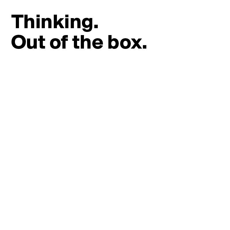 Thinking. 
Out of the box.








