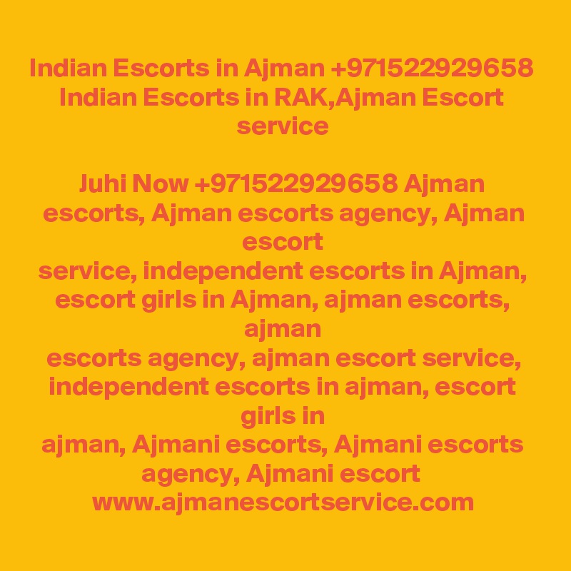 Indian Escorts in Ajman +971522929658 Indian Escorts in RAK,Ajman Escort
service

Juhi Now +971522929658 Ajman escorts, Ajman escorts agency, Ajman escort
service, independent escorts in Ajman, escort girls in Ajman, ajman escorts, ajman
escorts agency, ajman escort service, independent escorts in ajman, escort girls in
ajman, Ajmani escorts, Ajmani escorts agency, Ajmani escort 
www.ajmanescortservice.com

