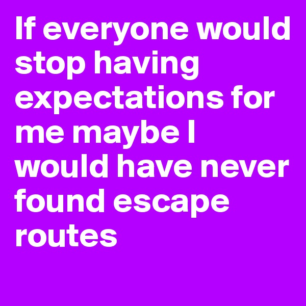 If everyone would stop having expectations for me maybe I would have never found escape routes 