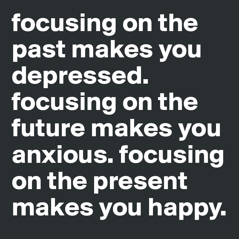 focusing on the past makes you depressed. focusing on the future makes you anxious. focusing on the present makes you happy.