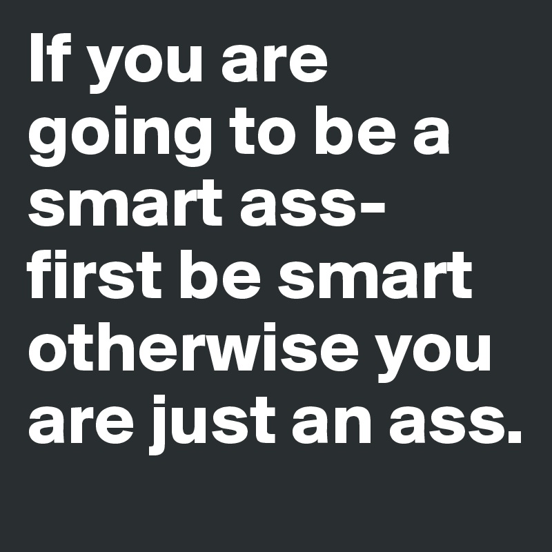 If you are going to be a smart ass- first be smart otherwise you are just an ass.