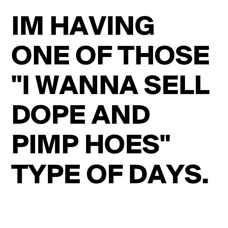 IM HAVING ONE OF THOSE "I WANNA SELL DOPE AND PIMP HOES" TYPE OF DAYS.