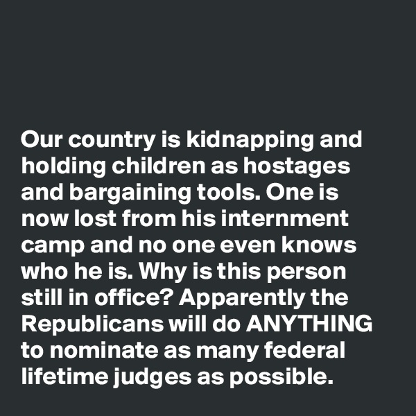 



Our country is kidnapping and holding children as hostages and bargaining tools. One is now lost from his internment camp and no one even knows who he is. Why is this person still in office? Apparently the Republicans will do ANYTHING to nominate as many federal lifetime judges as possible. 