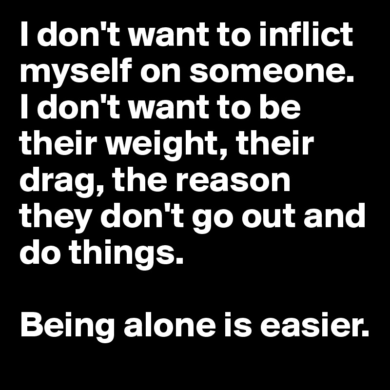I don't want to inflict myself on someone. 
I don't want to be their weight, their drag, the reason they don't go out and do things.

Being alone is easier.
