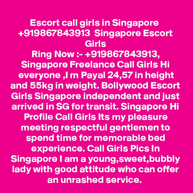 Escort call girls in Singapore  +919867843913  Singapore Escort Girls
Ring Now :- +919867843913, Singapore Freelance Call Girls Hi everyone ,I m Payal 24,57 in height and 55kg in weight. Bollywood Escort Girls Singapore independent and just arrived in SG for transit. Singapore Hi Profile Call Girls Its my pleasure meeting respectful gentlemen to spend time for memorable bed experience. Call Girls Pics In Singapore I am a young,sweet,bubbly lady with good attitude who can offer an unrashed service. 