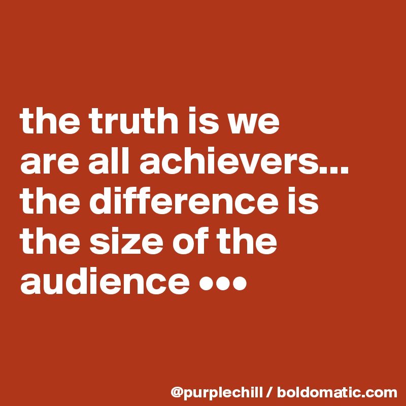 

the truth is we 
are all achievers... 
the difference is the size of the audience •••

