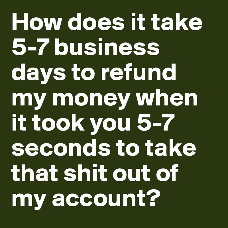 How does it take 5-7 business days to refund my money when it took you 5-7 seconds to take that shit out of my account? 