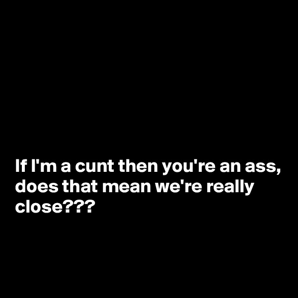 






If I'm a cunt then you're an ass, does that mean we're really close???


