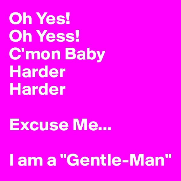 Oh Yes!
Oh Yess!
C'mon Baby 
Harder
Harder

Excuse Me...

I am a "Gentle-Man"