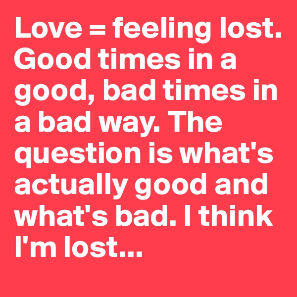 Love = feeling lost. Good times in a good, bad times in a bad way. The question is what's actually good and what's bad. I think I'm lost...
