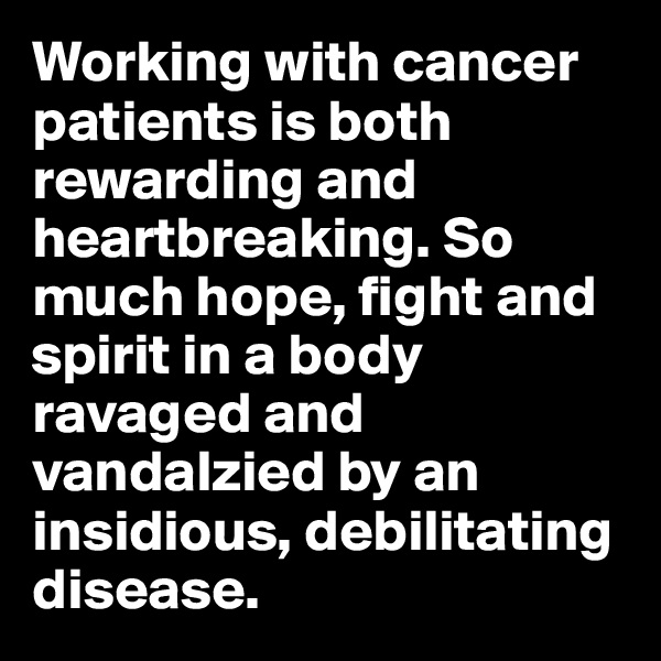 Working with cancer patients is both rewarding and heartbreaking. So much hope, fight and spirit in a body ravaged and vandalzied by an insidious, debilitating disease. 